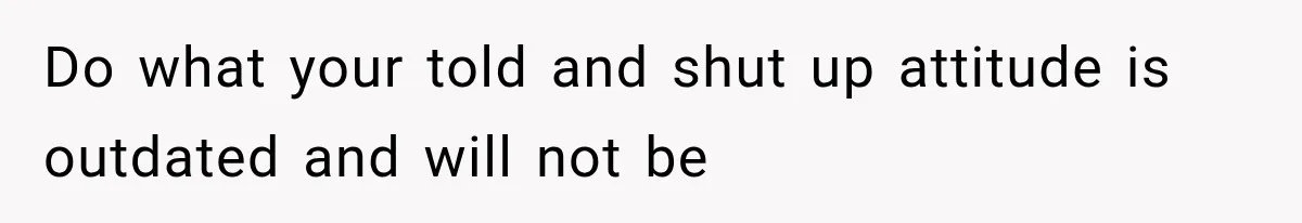 Do what your told and shut up attitude is outdated and will not be
