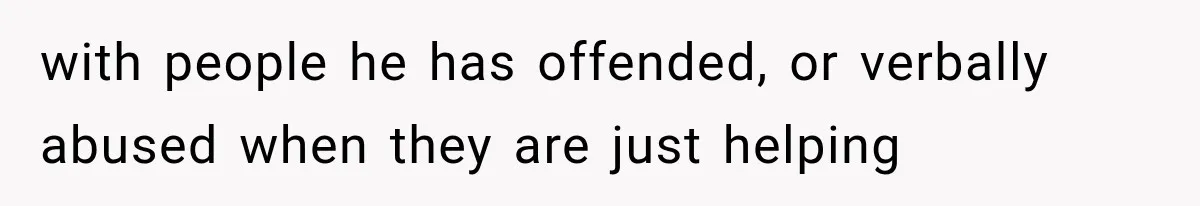 with people he has offended, or verbally abused when they are just helping