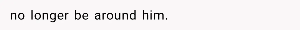 no longer be around him.