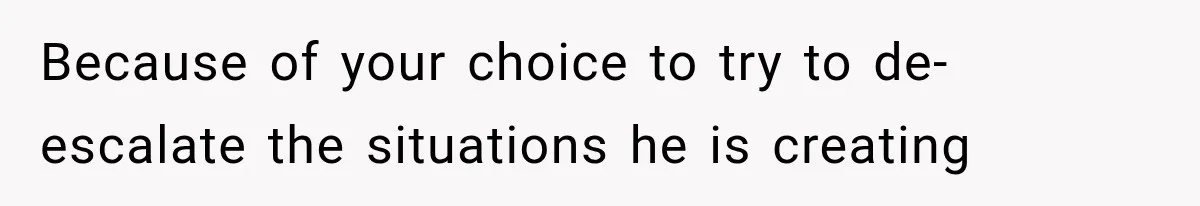 Because of your choice to try to de-escalate the situations he is creating