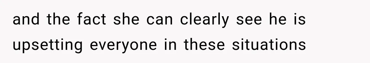 and the fact she can clearly see he is upsetting everyone in these situations