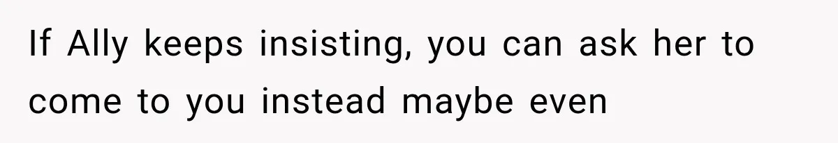 If Ally keeps insisting, you can ask her to come to you instead maybe even