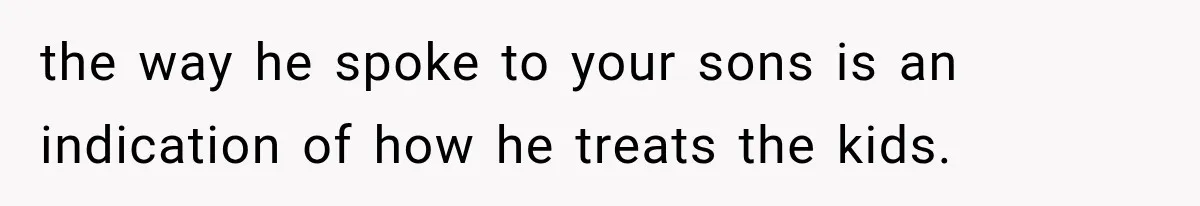 the way he spoke to your sons is an indication of how he treats the kids.