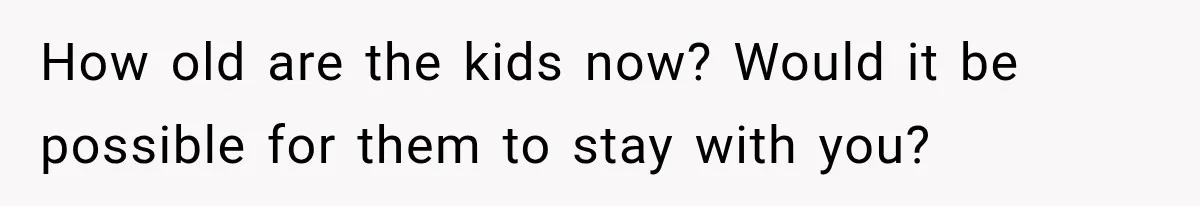How old are the kids now? Would it be possible for them to stay with you?