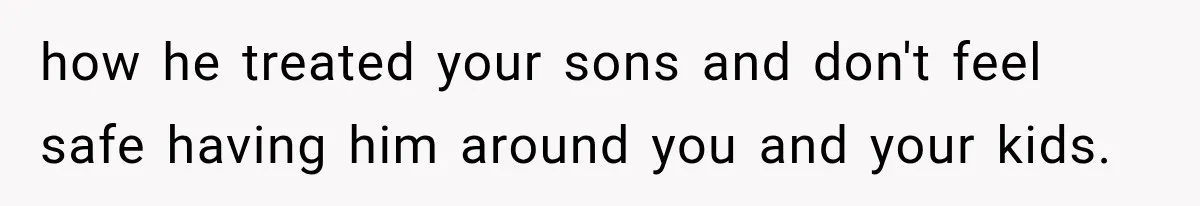 how he treated your sons and don't feel safe having him around you and your kids.
