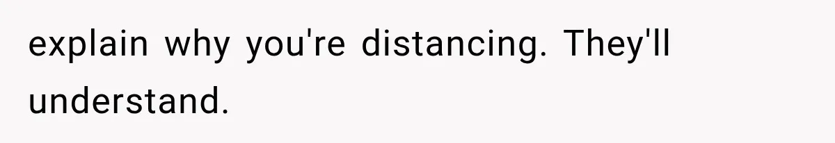 explain why you're distancing. They'll understand.