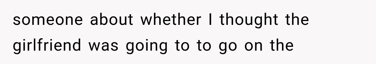 someone about whether I thought the girlfriend was going to to go on the
