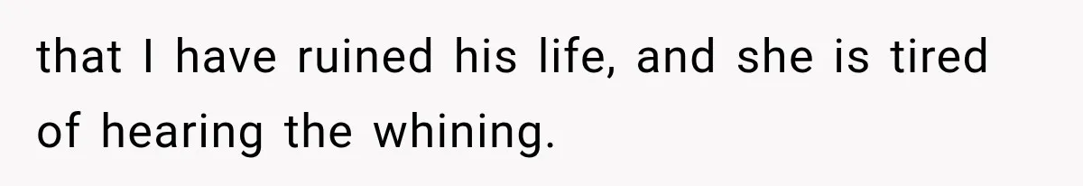 that I have ruined his life, and she is tired of hearing the whining.