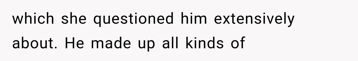 which she questioned him extensively about. He made up all kinds of