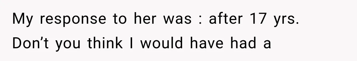 My response to her was : after 17 yrs. Don’t you think I would have had a