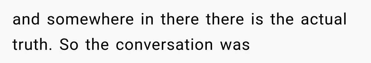 and somewhere in there there is the actual truth. So the conversation was