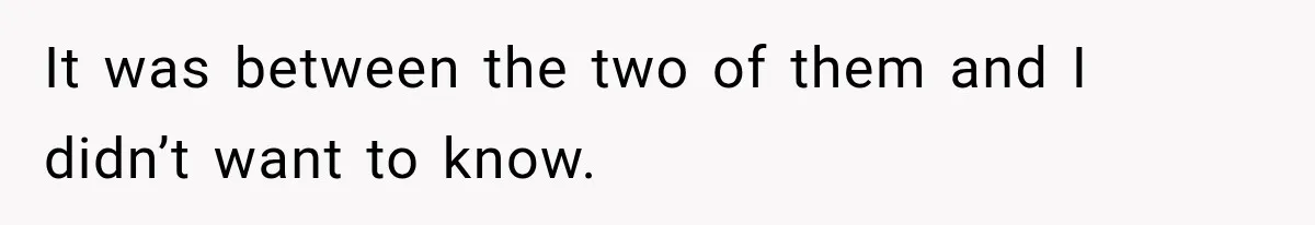It was between the two of them and I didn’t want to know.