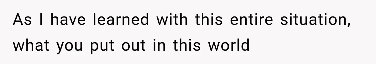 As I have learned with this entire situation, what you put out in this world