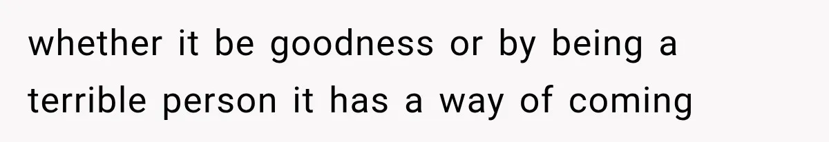 whether it be goodness or by being a terrible person it has a way of coming