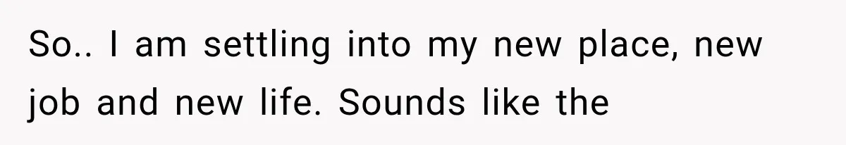 So.. I am settling into my new place, new job and new life. Sounds like the