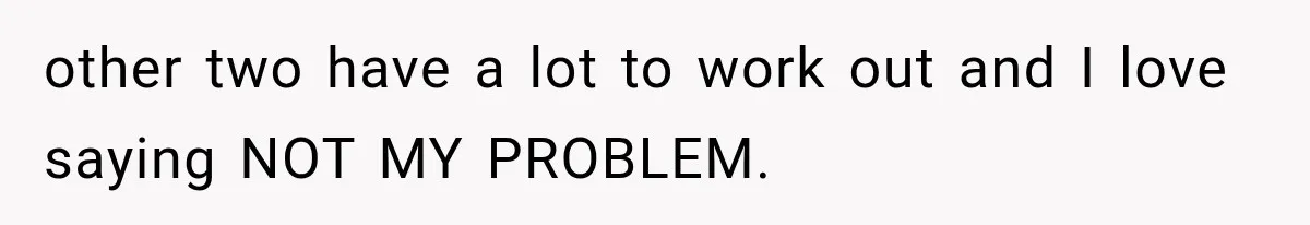 other two have a lot to work out and I love saying NOT MY PROBLEM.