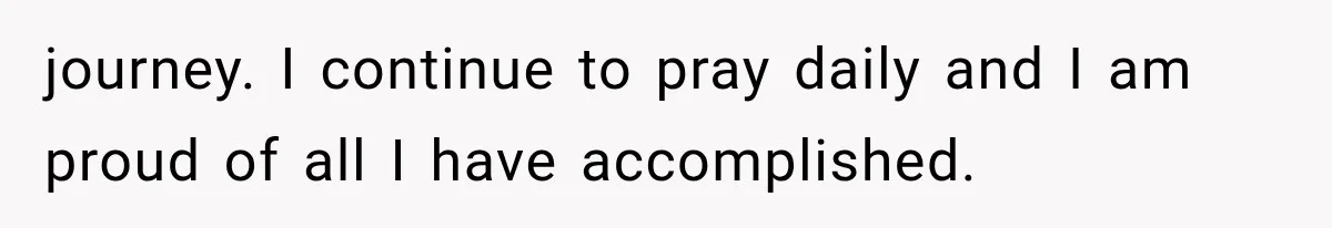 journey. I continue to pray daily and I am proud of all I have accomplished.