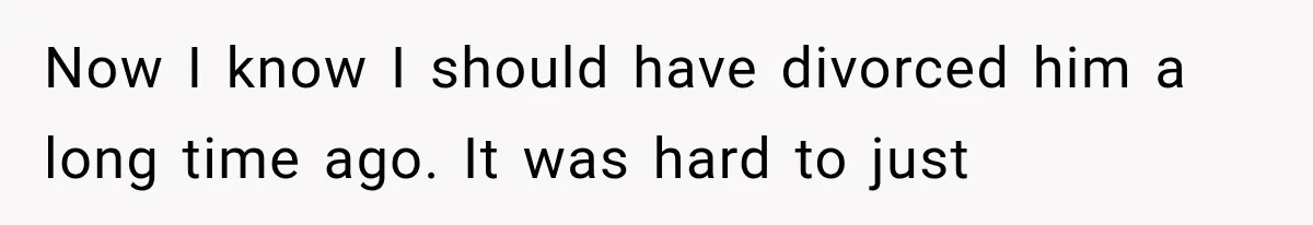 Now I know I should have divorced him a long time ago. It was hard to just