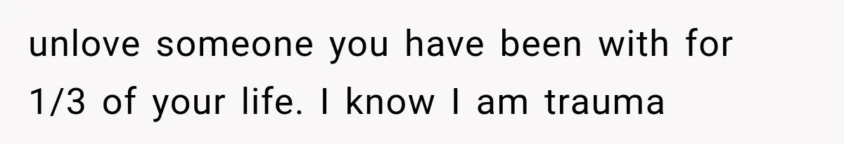 unlove someone you have been with for 1/3 of your life. I know I am trauma
