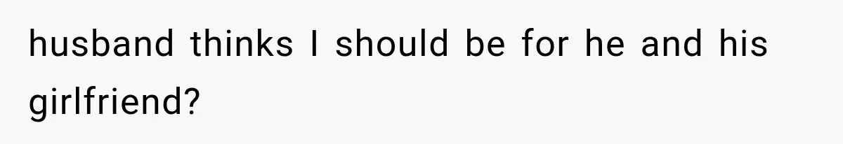 husband thinks I should be for he and his girlfriend?