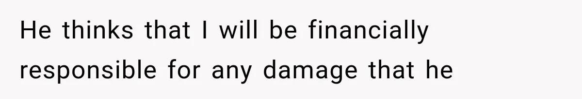 He thinks that I will be financially responsible for any damage that he