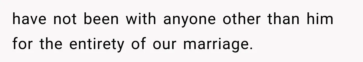 have not been with anyone other than him for the entirety of our marriage.