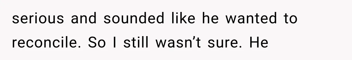 serious and sounded like he wanted to reconcile. So I still wasn’t sure. He