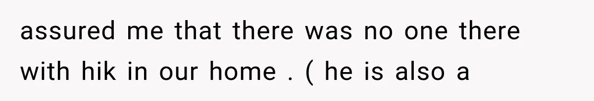 assured me that there was no one there with hik in our home . ( he is also a