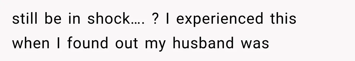 still be in shock…. ? I experienced this when I found out my husband was