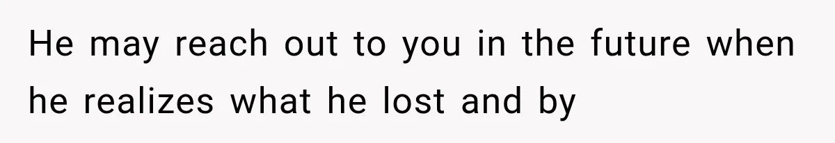 He may reach out to you in the future when he realizes what he lost and by
