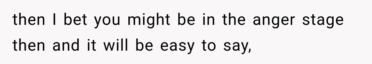 then I bet you might be in the anger stage then and it will be easy to say,