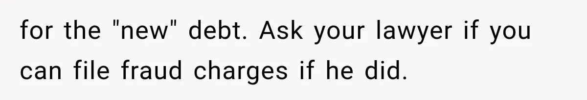 for the "new" debt. Ask your lawyer if you can file fraud charges if he did.
