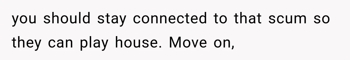 you should stay connected to that scum so they can play house. Move on,