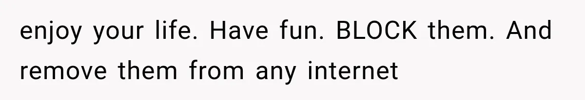 enjoy your life. Have fun. BLOCK them. And remove them from any internet