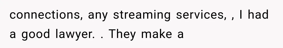 connections, any streaming services, , I had a good lawyer. . They make a