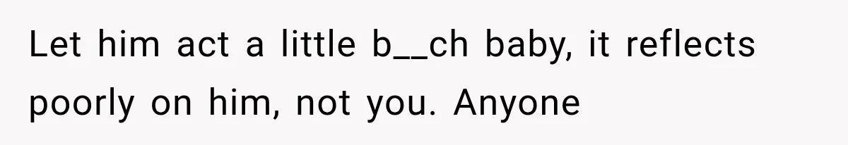 Let him act a little b__ch baby, it reflects poorly on him, not you. Anyone