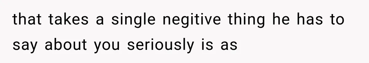 that takes a single negitive thing he has to say about you seriously is as