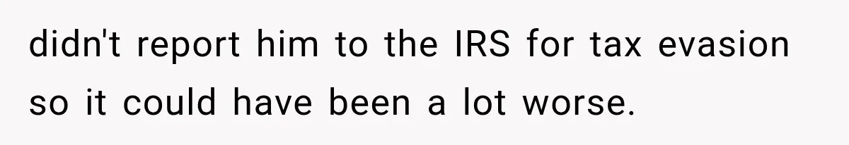 didn't report him to the IRS for tax evasion so it could have been a lot worse.