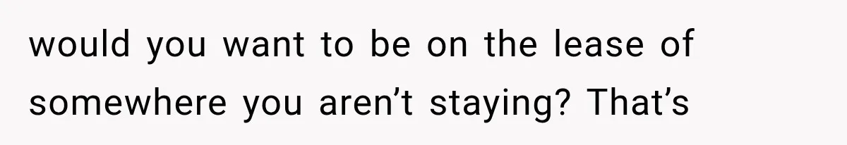 would you want to be on the lease of somewhere you aren’t staying? That’s