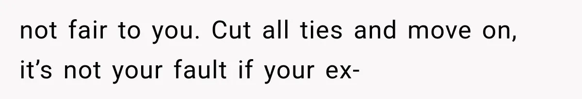 not fair to you. Cut all ties and move on, it’s not your fault if your ex-
