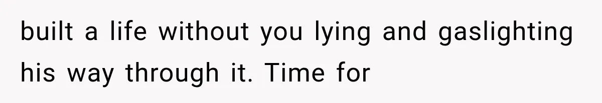 built a life without you lying and gaslighting his way through it. Time for