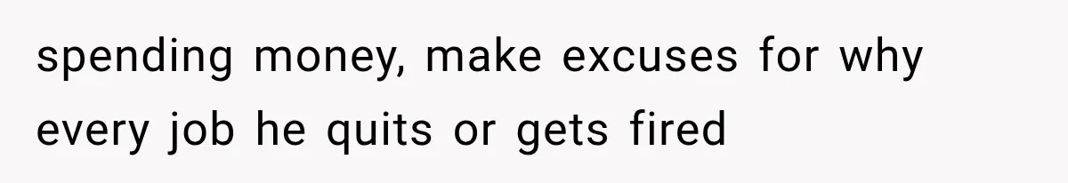 spending money, make excuses for why every job he quits or gets fired