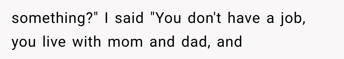 something?" I said "You don't have a job, you live with mom and dad, and