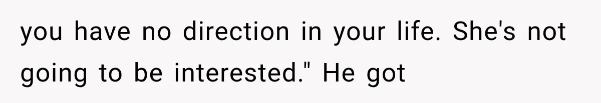 you have no direction in your life. She's not going to be interested." He got
