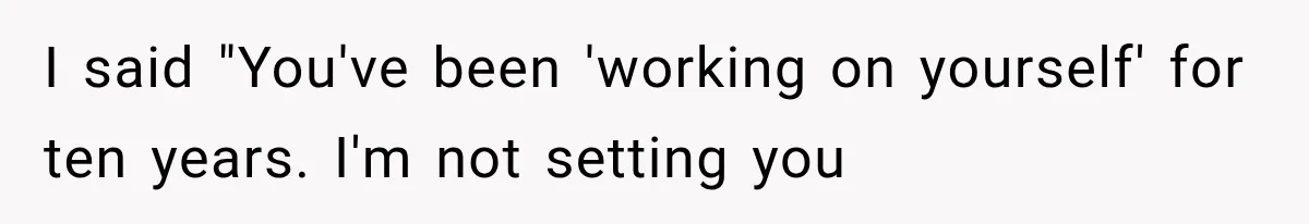 I said "You've been 'working on yourself' for ten years. I'm not setting you