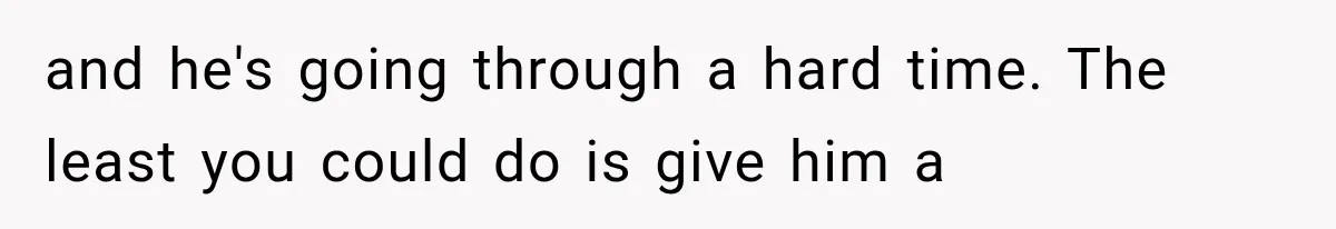 and he's going through a hard time. The least you could do is give him a