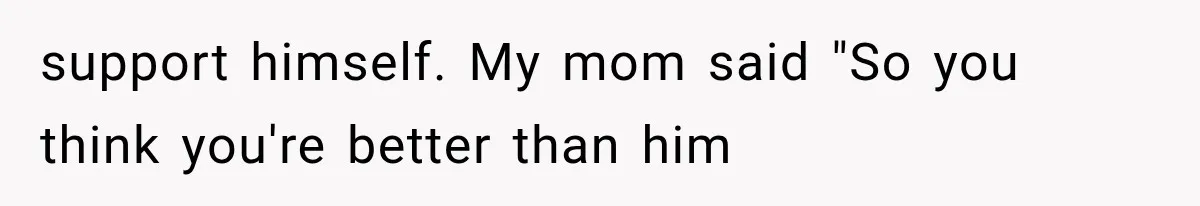 support himself. My mom said "So you think you're better than him