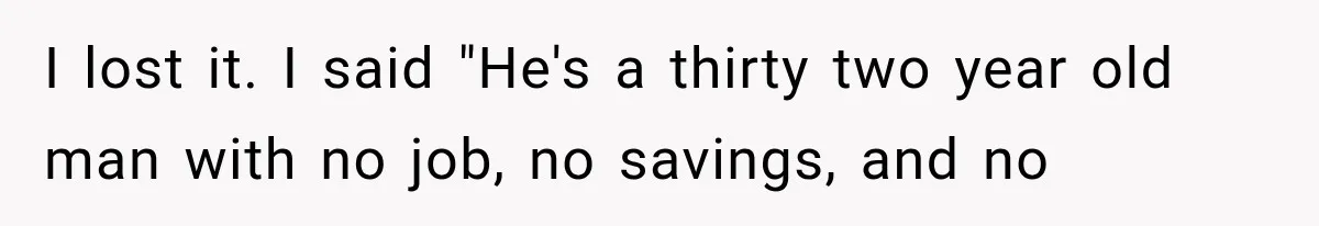 I lost it. I said "He's a thirty two year old man with no job, no savings, and no