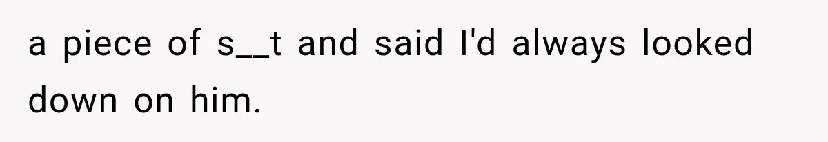 a piece of s__t and said I'd always looked down on him.