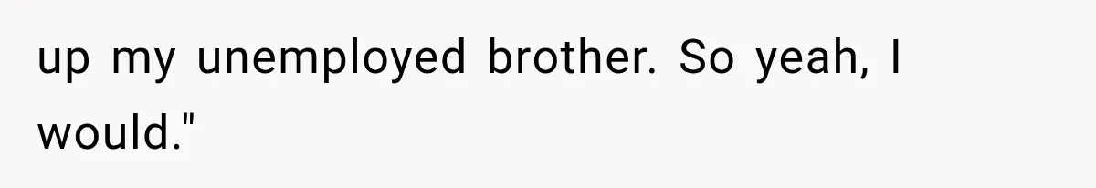 up my unemployed brother. So yeah, I would."